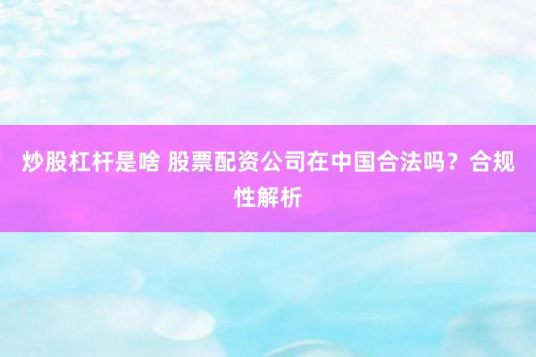 炒股杠杆是啥 股票配资公司在中国合法吗？合规性解析