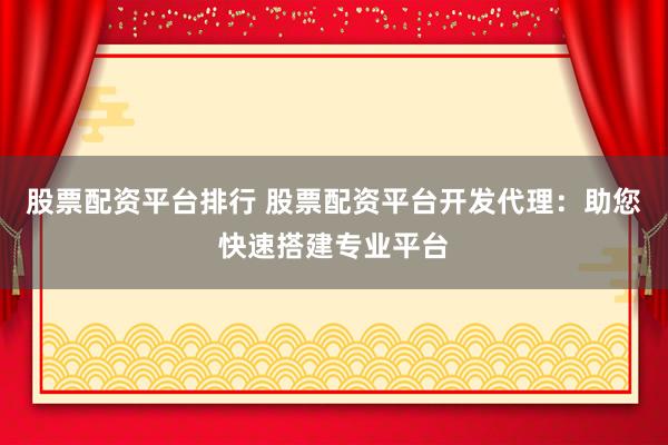 股票配资平台排行 股票配资平台开发代理：助您快速搭建专业平台