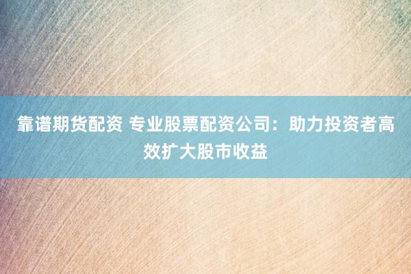 靠谱期货配资 专业股票配资公司：助力投资者高效扩大股市收益
