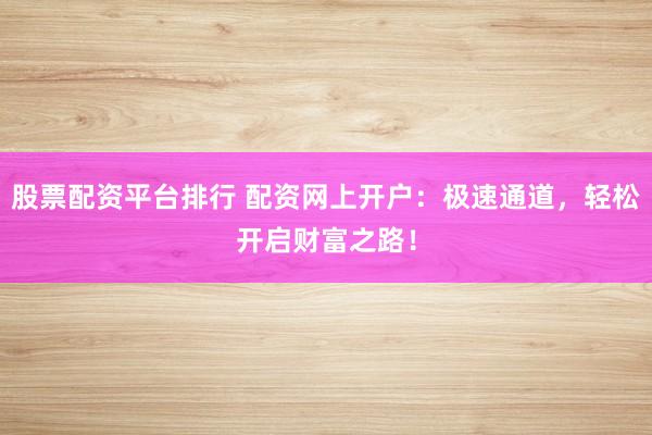 股票配资平台排行 配资网上开户：极速通道，轻松开启财富之路！