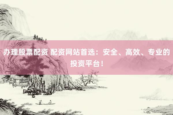 办理股票配资 配资网站首选：安全、高效、专业的投资平台！
