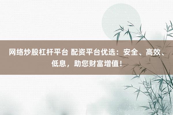 网络炒股杠杆平台 配资平台优选：安全、高效、低息，助您财富增值！