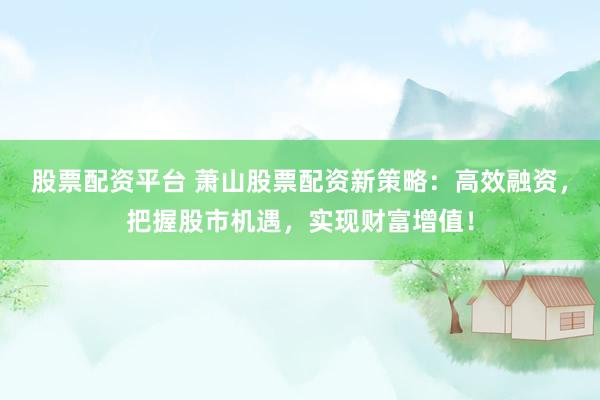 股票配资平台 萧山股票配资新策略：高效融资，把握股市机遇，实现财富增值！