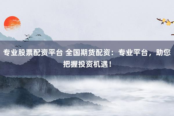 专业股票配资平台 全国期货配资：专业平台，助您把握投资机遇！