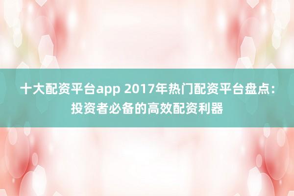 十大配资平台app 2017年热门配资平台盘点：投资者必备的高效配资利器