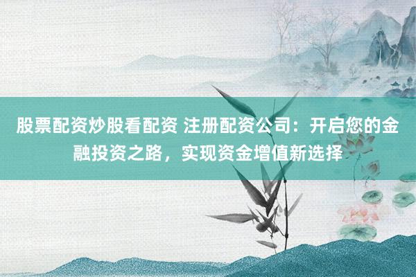 股票配资炒股看配资 注册配资公司：开启您的金融投资之路，实现资金增值新选择