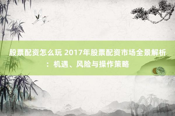 股票配资怎么玩 2017年股票配资市场全景解析：机遇、风险与操作策略