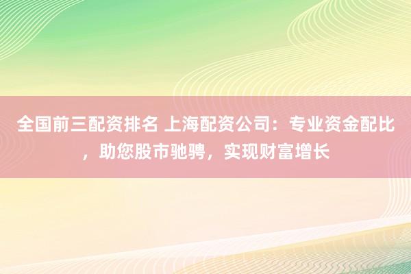 全国前三配资排名 上海配资公司：专业资金配比，助您股市驰骋，实现财富增长