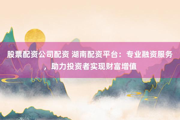 股票配资公司配资 湖南配资平台：专业融资服务，助力投资者实现财富增值