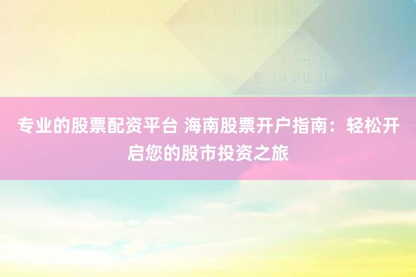 专业的股票配资平台 海南股票开户指南：轻松开启您的股市投资之旅