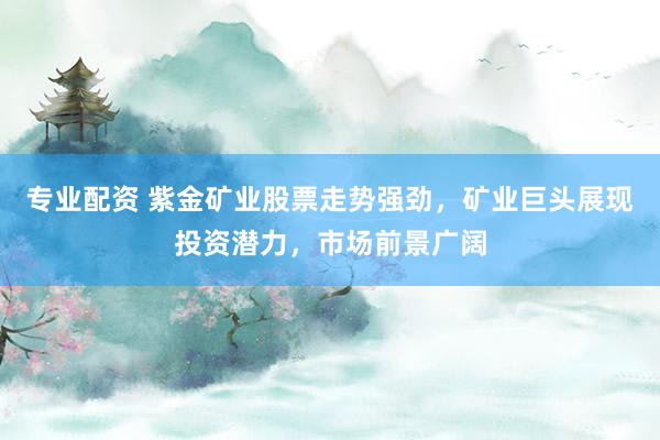 专业配资 紫金矿业股票走势强劲，矿业巨头展现投资潜力，市场前景广阔