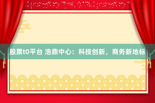 股票t0平台 浩鼎中心：科技创新，商务新地标