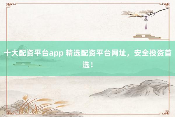 十大配资平台app 精选配资平台网址，安全投资首选！
