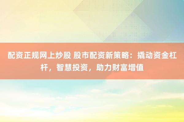 配资正规网上炒股 股市配资新策略：撬动资金杠杆，智慧投资，助力财富增值
