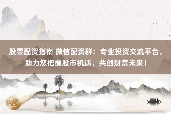 股票配资指南 微信配资群：专业投资交流平台，助力您把握股市机遇，共创财富未来！