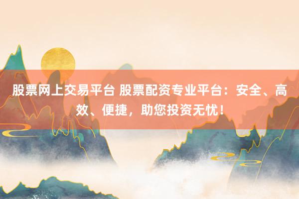 股票网上交易平台 股票配资专业平台：安全、高效、便捷，助您投资无忧！