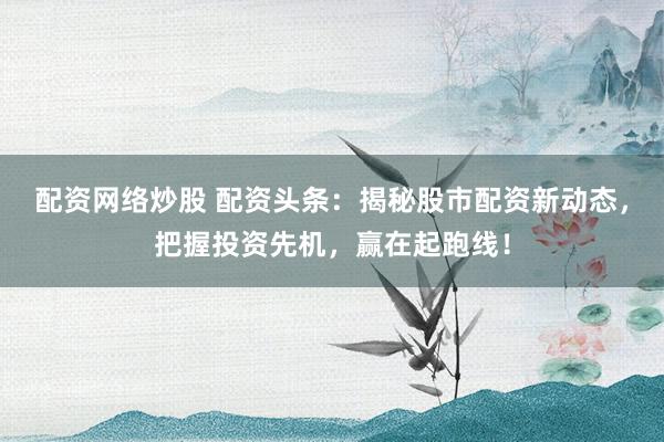 配资网络炒股 配资头条：揭秘股市配资新动态，把握投资先机，赢在起跑线！