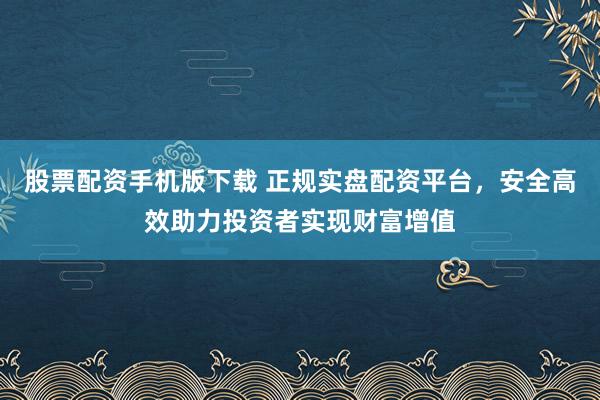 股票配资手机版下载 正规实盘配资平台，安全高效助力投资者实现财富增值
