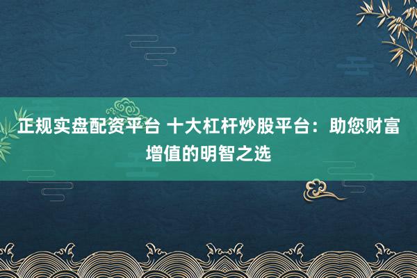 正规实盘配资平台 十大杠杆炒股平台：助您财富增值的明智之选