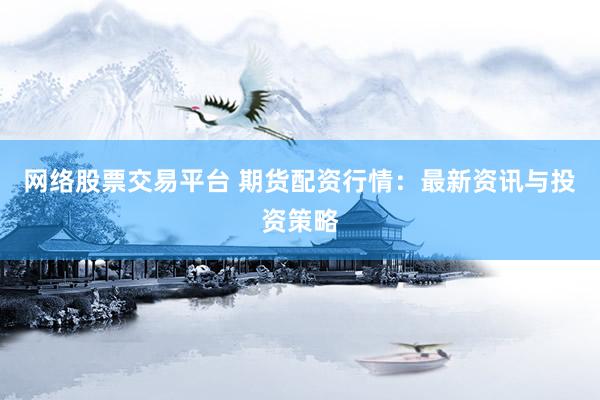 网络股票交易平台 期货配资行情：最新资讯与投资策略