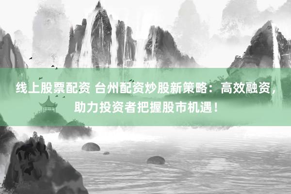 线上股票配资 台州配资炒股新策略：高效融资，助力投资者把握股市机遇！