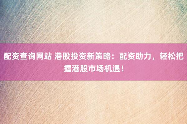 配资查询网站 港股投资新策略：配资助力，轻松把握港股市场机遇！