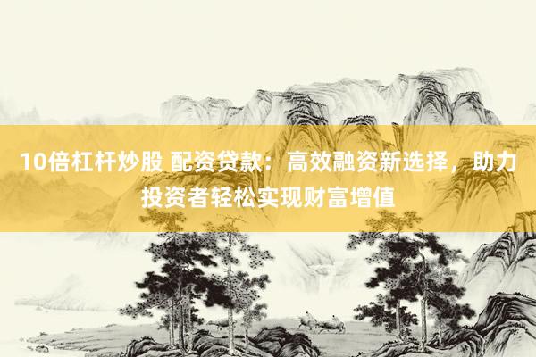 10倍杠杆炒股 配资贷款：高效融资新选择，助力投资者轻松实现财富增值