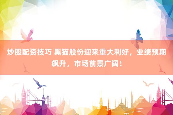 炒股配资技巧 黑猫股份迎来重大利好，业绩预期飙升，市场前景广阔！