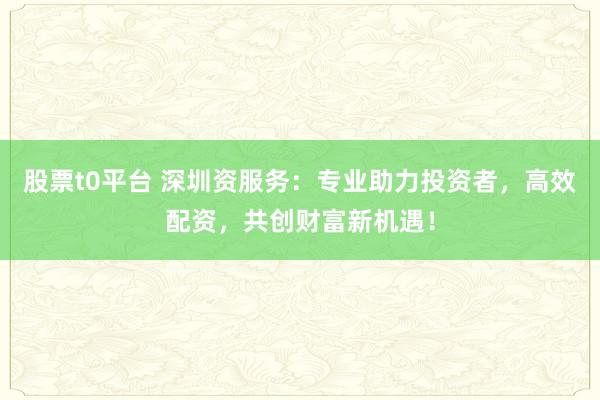 股票t0平台 深圳资服务：专业助力投资者，高效配资，共创财富新机遇！
