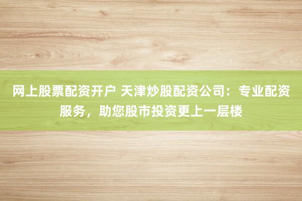 网上股票配资开户 天津炒股配资公司：专业配资服务，助您股市投资更上一层楼