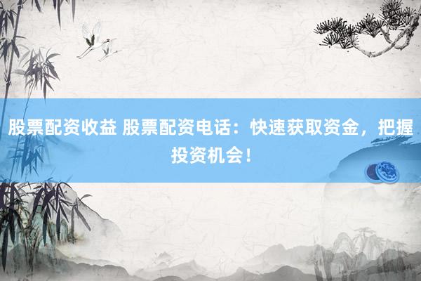 股票配资收益 股票配资电话：快速获取资金，把握投资机会！