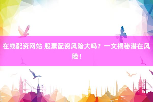 在线配资网站 股票配资风险大吗？一文揭秘潜在风险！