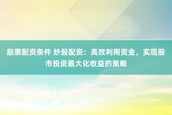 股票配资条件 炒股配资：高效利用资金，实现股市投资最大化收益的策略