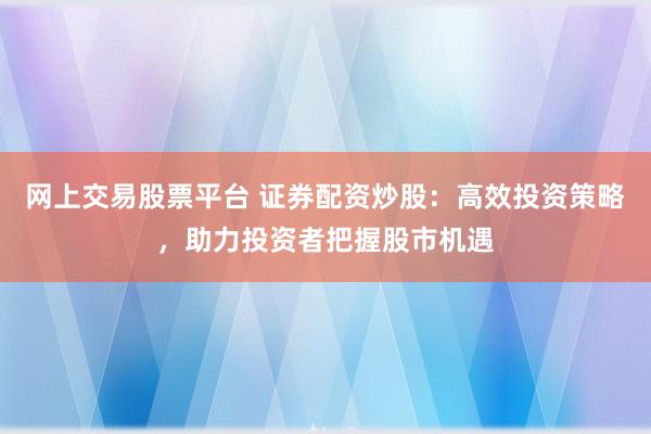 网上交易股票平台 证券配资炒股：高效投资策略，助力投资者把握股市机遇