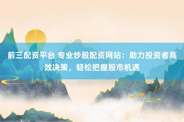 前三配资平台 专业炒股配资网站：助力投资者高效决策，轻松把握股市机遇