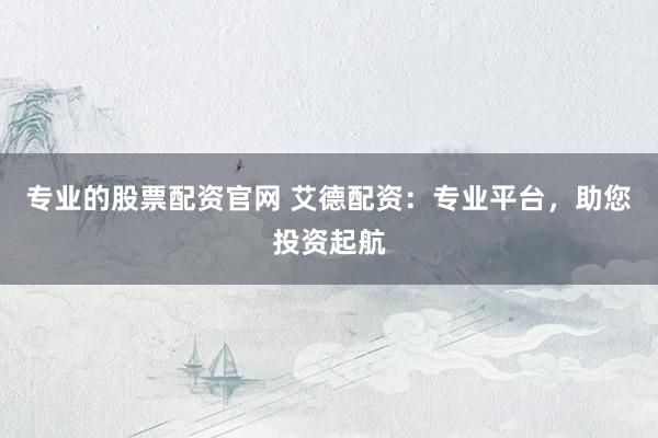 专业的股票配资官网 艾德配资：专业平台，助您投资起航