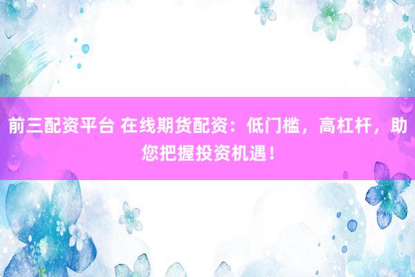 前三配资平台 在线期货配资：低门槛，高杠杆，助您把握投资机遇！