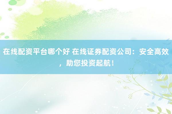在线配资平台哪个好 在线证券配资公司：安全高效，助您投资起航！