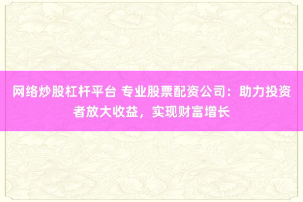 网络炒股杠杆平台 专业股票配资公司：助力投资者放大收益，实现财富增长