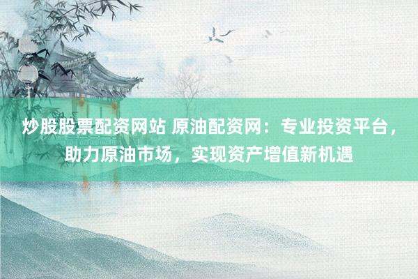 炒股股票配资网站 原油配资网：专业投资平台，助力原油市场，实现资产增值新机遇