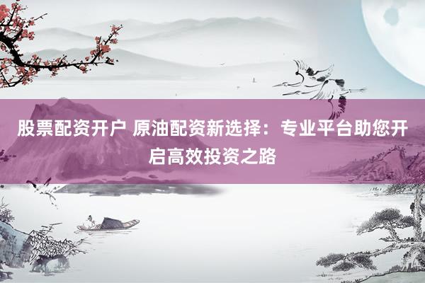 股票配资开户 原油配资新选择：专业平台助您开启高效投资之路
