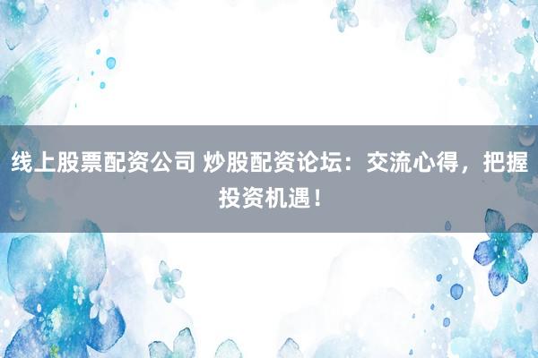 线上股票配资公司 炒股配资论坛：交流心得，把握投资机遇！