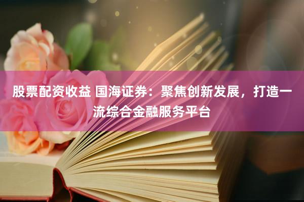 股票配资收益 国海证券：聚焦创新发展，打造一流综合金融服务平台
