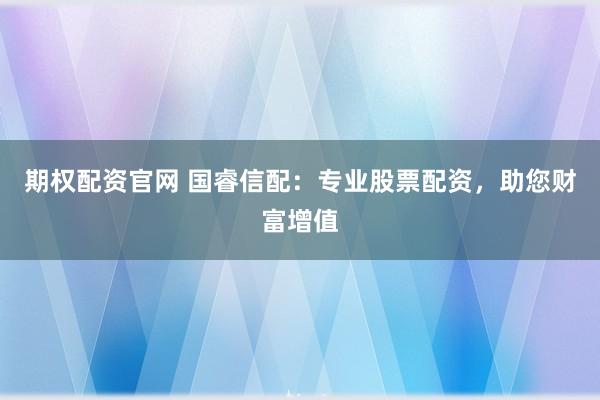 期权配资官网 国睿信配：专业股票配资，助您财富增值