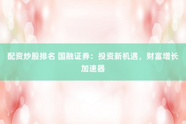 配资炒股排名 国融证券：投资新机遇，财富增长加速器
