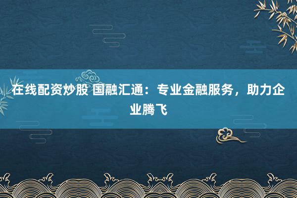 在线配资炒股 国融汇通：专业金融服务，助力企业腾飞