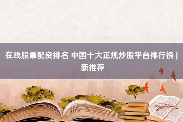 在线股票配资排名 中国十大正规炒股平台排行榜 | 新推荐