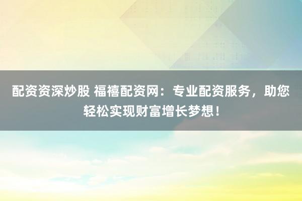 配资资深炒股 福禧配资网：专业配资服务，助您轻松实现财富增长梦想！