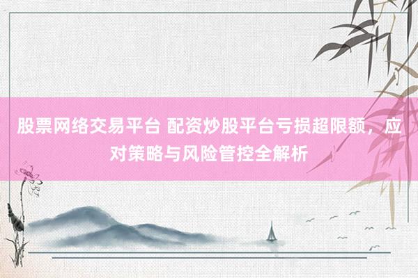 股票网络交易平台 配资炒股平台亏损超限额，应对策略与风险管控全解析