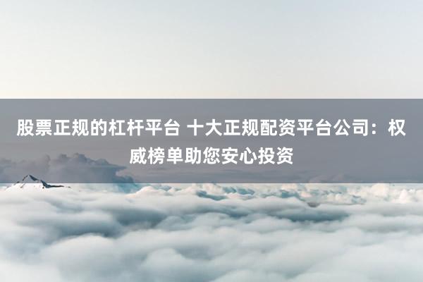 股票正规的杠杆平台 十大正规配资平台公司：权威榜单助您安心投资